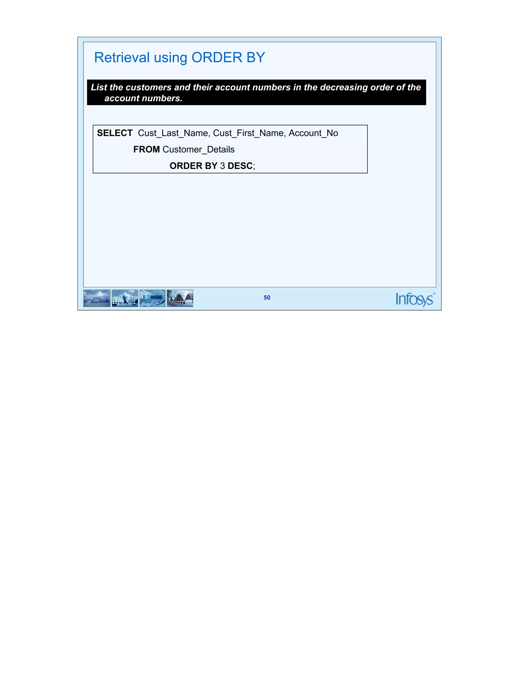 50 
Retrieval using ORDER BY 
List the customers and their account numbers in the decreasing order of the 
50 
account numbers. 
SELECT Cust_Last_Name, Cust_First_Name, Account_No 
FROM Customer_Details 
ORDER BY 3 DESC; 
 