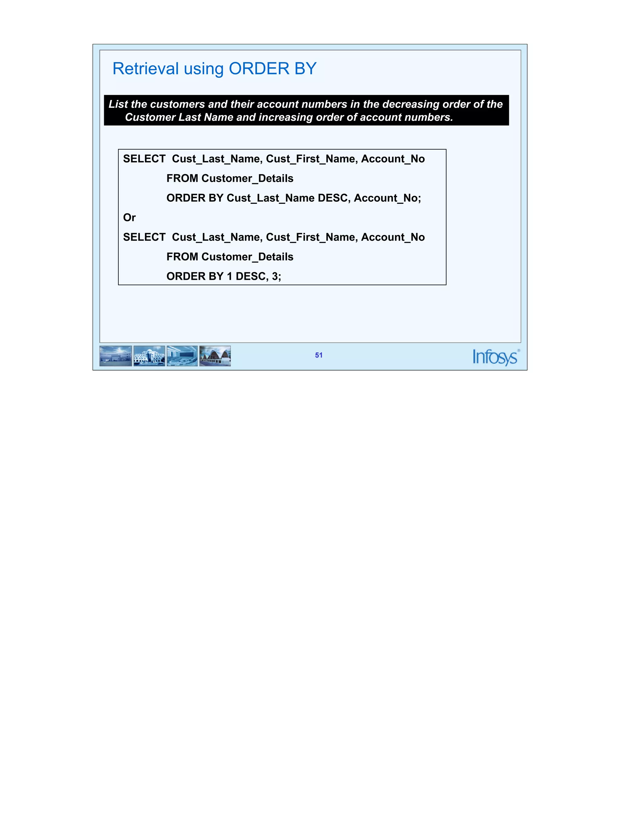 51 
Retrieval using ORDER BY 
List the customers and their account numbers in the decreasing order of the 
Customer Last Name and increasing order of account numbers. 
SELECT Cust_Last_Name, Cust_First_Name, Account_No 
FROM Customer_Details 
ORDER BY Cust_Last_Name DESC, Account_No; 
Or 
SELECT Cust_Last_Name, Cust_First_Name, Account_No 
51 
FROM Customer_Details 
ORDER BY 1 DESC, 3; 
 
