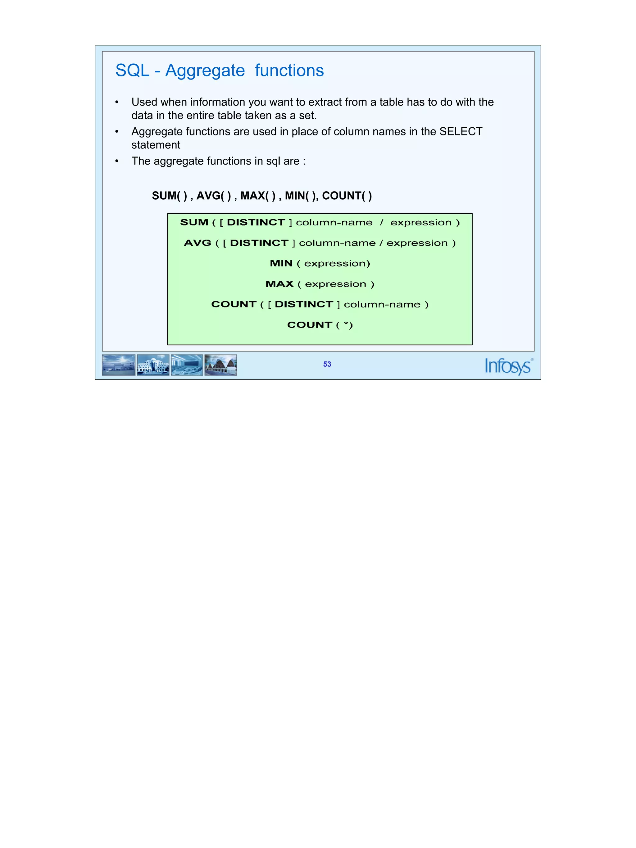 53 
SQL - Aggregate functions 
• Used when information you want to extract from a table has to do with the 
SUM( ) , AVG( ) , MAX( ) , MIN( ), COUNT( ) 
53 
data in the entire table taken as a set. 
• Aggregate functions are used in place of column names in the SELECT 
statement 
• The aggregate functions in sql are : 
 