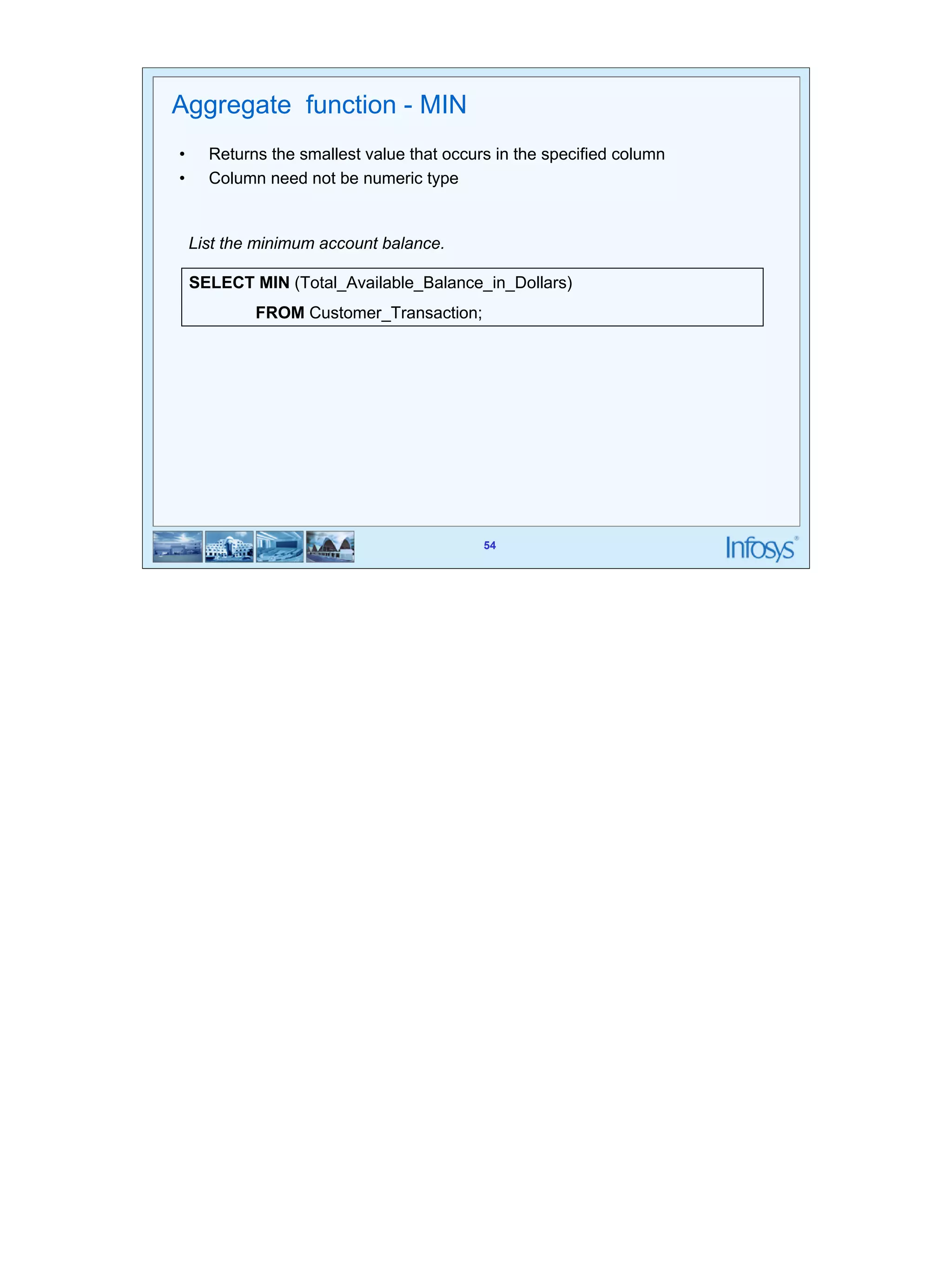 54 
Aggregate function - MIN 
• Returns the smallest value that occurs in the specified column 
• Column need not be numeric type 
List the minimum account balance. 
SELECT MIN (Total_Available_Balance_in_Dollars) 
54 
FROM Customer_Transaction; 
 