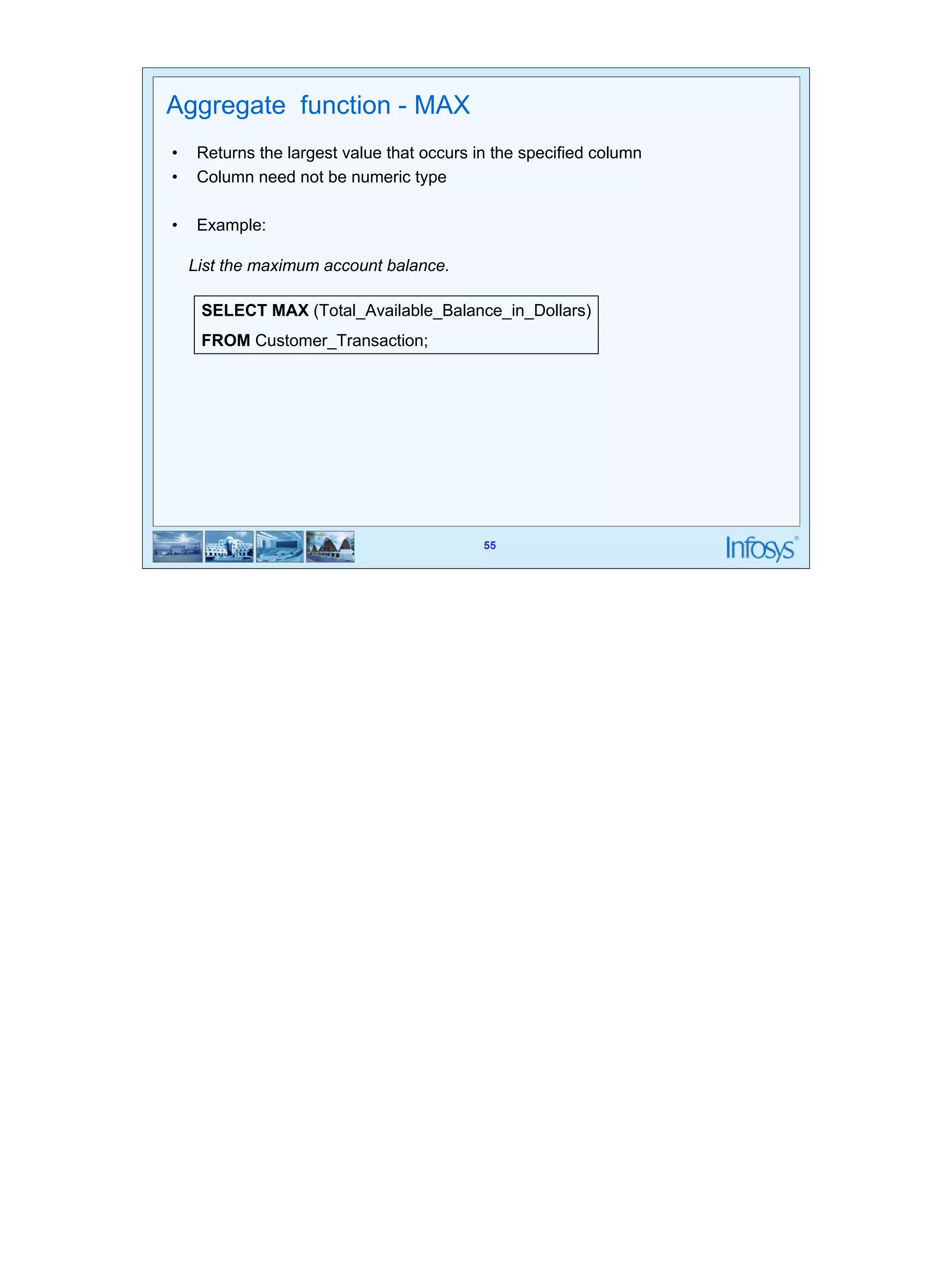 55 
Aggregate function - MAX 
• Returns the largest value that occurs in the specified column 
• Column need not be numeric type 
List the maximum account balance. 
SELECT MAX (Total_Available_Balance_in_Dollars) 
FROM Customer_Transaction; 
55 
• Example: 
 