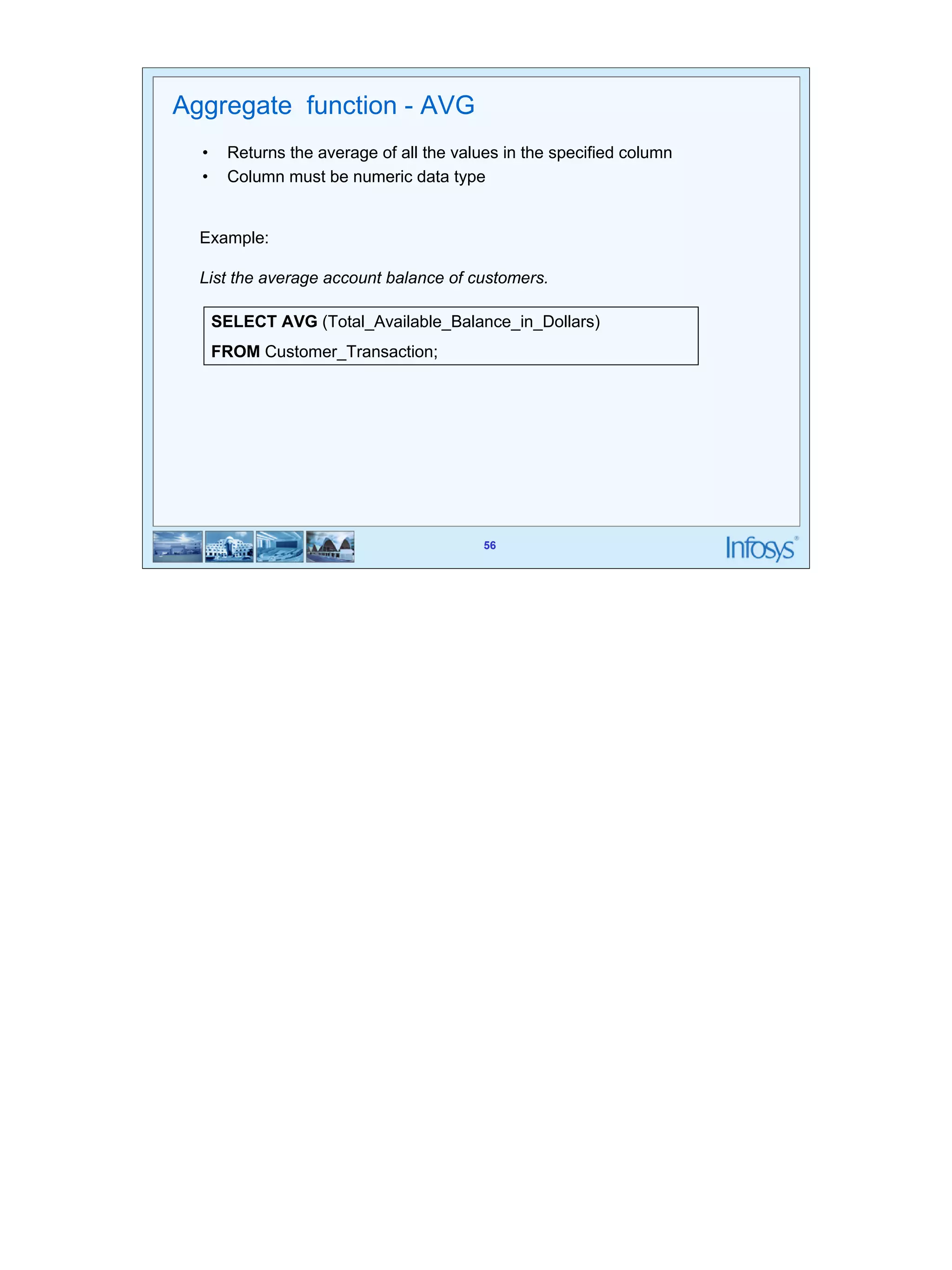 56 
Example: 
List the average account balance of customers. 
SELECT AVG (Total_Available_Balance_in_Dollars) 
FROM Customer_Transaction; 
56 
Aggregate function - AVG 
• Returns the average of all the values in the specified column 
• Column must be numeric data type 
 