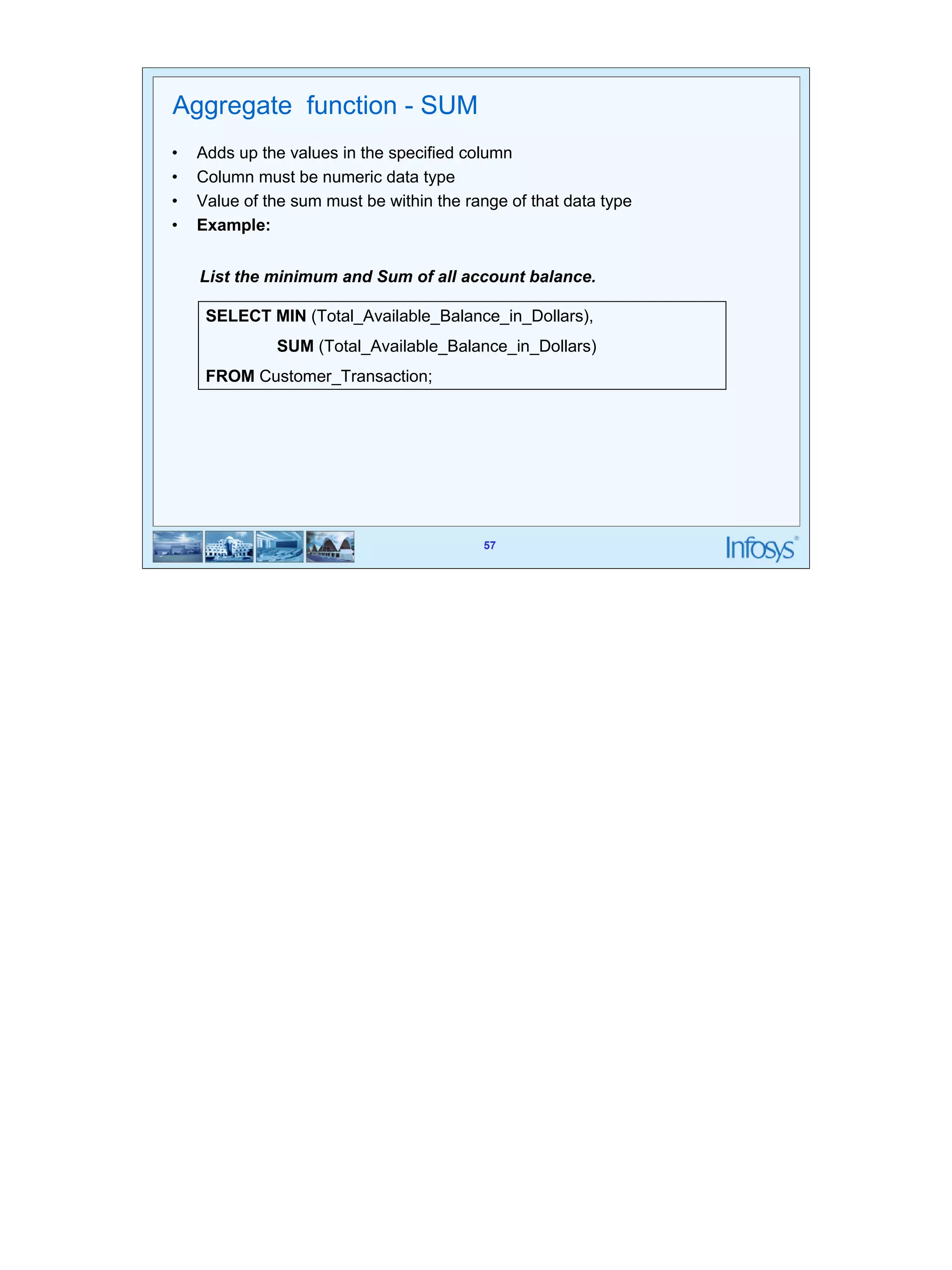 57 
Aggregate function - SUM 
• Adds up the values in the specified column 
• Column must be numeric data type 
• Value of the sum must be within the range of that data type 
• Example: 
List the minimum and Sum of all account balance. 
SELECT MIN (Total_Available_Balance_in_Dollars), 
SUM (Total_Available_Balance_in_Dollars) 
57 
FROM Customer_Transaction; 
 