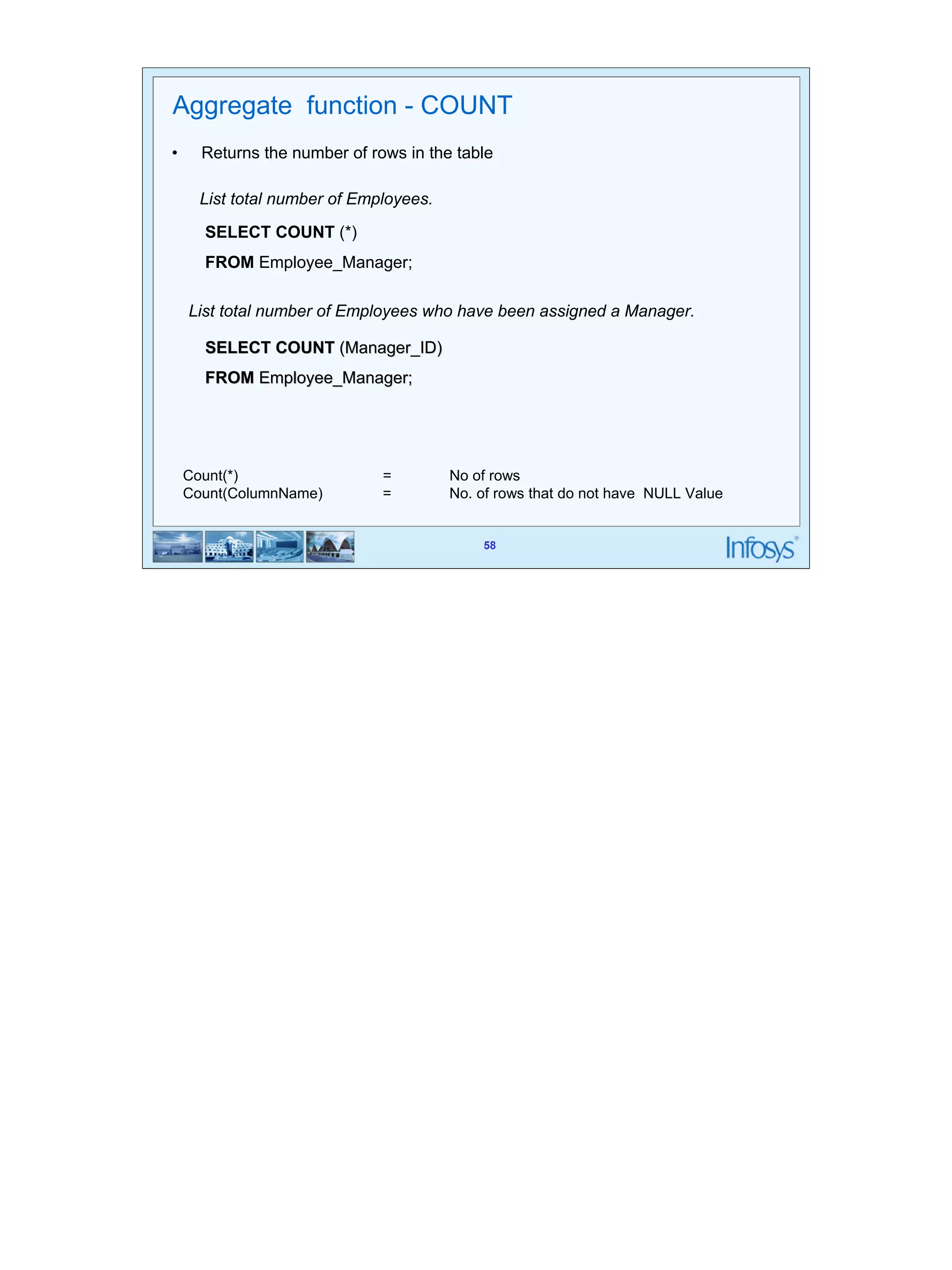 58 
Aggregate function - COUNT 
• Returns the number of rows in the table 
58 
List total number of Employees. 
SELECT COUNT (*) 
FROM Employee_Manager; 
List total number of Employees who have been assigned a Manager. 
SELECT COUNT (Manager_ID) 
FROM Employee_Manager; 
Count(*) = No of rows 
Count(ColumnName) = No. of rows that do not have NULL Value 
 