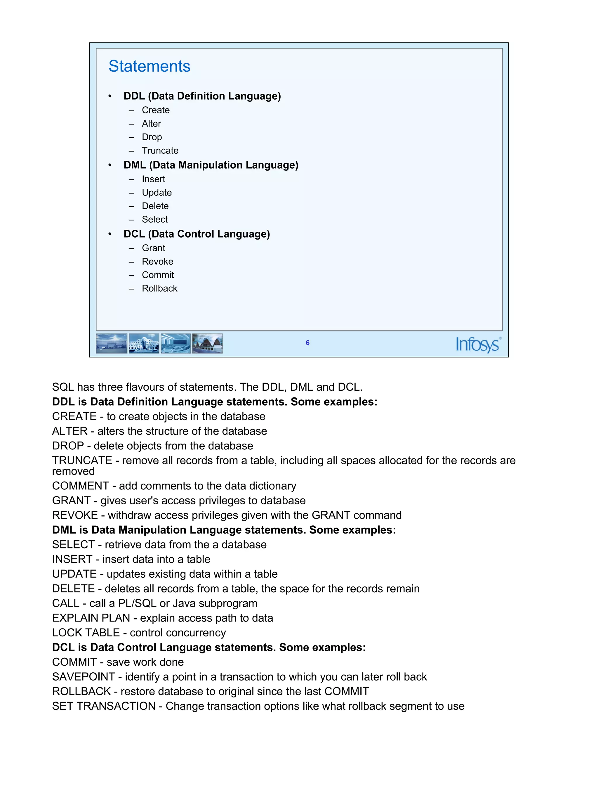 6 
Statements 
• DDL (Data Definition Language) 
– Create 
– Alter 
– Drop 
– Truncate 
• DML (Data Manipulation Language) 
– Insert 
– Update 
– Delete 
– Select 
• DCL (Data Control Language) 
– Grant 
– Revoke 
– Commit 
– Rollback 
SQL has three flavours of statements. The DDL, DML and DCL. 
DDL is Data Definition Language statements. Some examples: 
CREATE - to create objects in the database 
ALTER - alters the structure of the database 
DROP - delete objects from the database 
TRUNCATE - remove all records from a table, including all spaces allocated for the records are 
removed 
COMMENT - add comments to the data dictionary 
GRANT - gives user's access privileges to database 
REVOKE - withdraw access privileges given with the GRANT command 
DML is Data Manipulation Language statements. Some examples: 
SELECT - retrieve data from the a database 
INSERT - insert data into a table 
UPDATE - updates existing data within a table 
DELETE - deletes all records from a table, the space for the records remain 
CALL - call a PL/SQL or Java subprogram 
EXPLAIN PLAN - explain access path to data 
LOCK TABLE - control concurrency 
DCL is Data Control Language statements. Some examples: 
COMMIT - save work done 
SAVEPOINT - identify a point in a transaction to which you can later roll back 
ROLLBACK - restore database to original since the last COMMIT 
SET TRANSACTION - Change transaction options like what rollback segment to use 
 