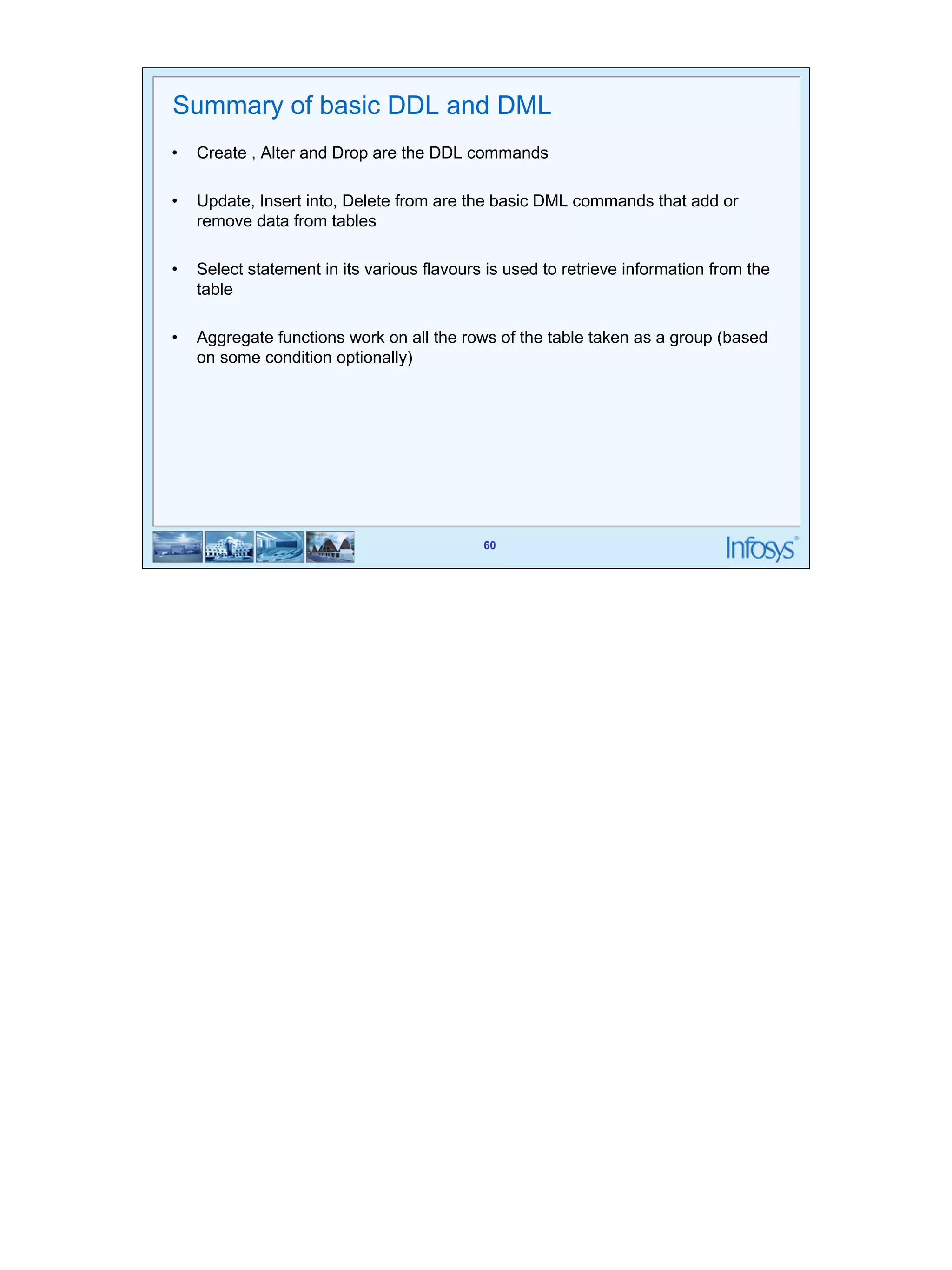 60 
Summary of basic DDL and DML 
• Create , Alter and Drop are the DDL commands 
• Update, Insert into, Delete from are the basic DML commands that add or 
60 
remove data from tables 
• Select statement in its various flavours is used to retrieve information from the 
table 
• Aggregate functions work on all the rows of the table taken as a group (based 
on some condition optionally) 
 