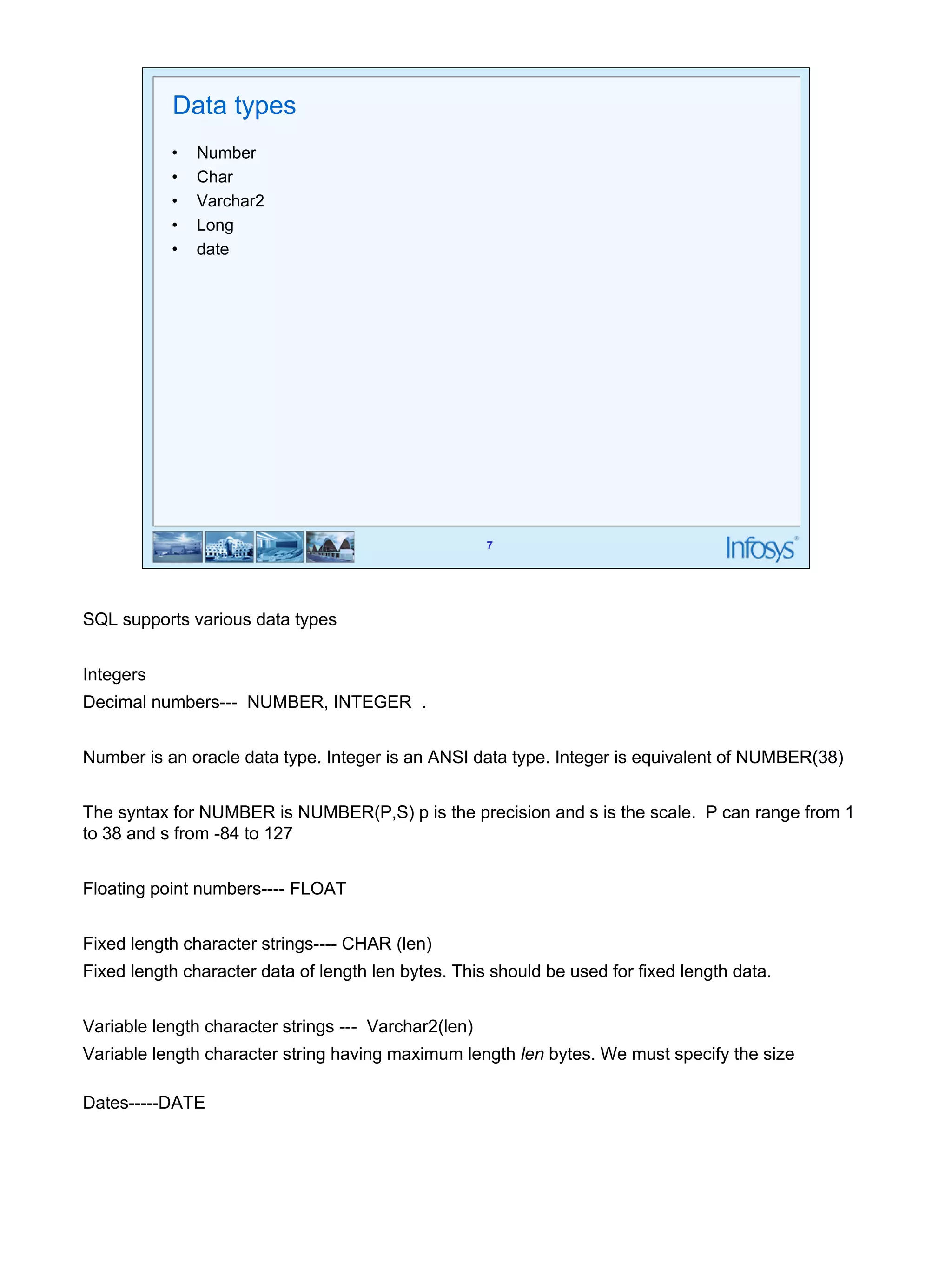 7 
Data types 
• Number 
• Char 
• Varchar2 
• Long 
• date 
SQL supports various data types 
Integers 
Decimal numbers--- NUMBER, INTEGER . 
Number is an oracle data type. Integer is an ANSI data type. Integer is equivalent of NUMBER(38) 
The syntax for NUMBER is NUMBER(P,S) p is the precision and s is the scale. P can range from 1 
to 38 and s from -84 to 127 
Floating point numbers---- FLOAT 
Fixed length character strings---- CHAR (len) 
Fixed length character data of length len bytes. This should be used for fixed length data. 
Variable length character strings --- Varchar2(len) 
Variable length character string having maximum length len bytes. We must specify the size 
Dates-----DATE 
 