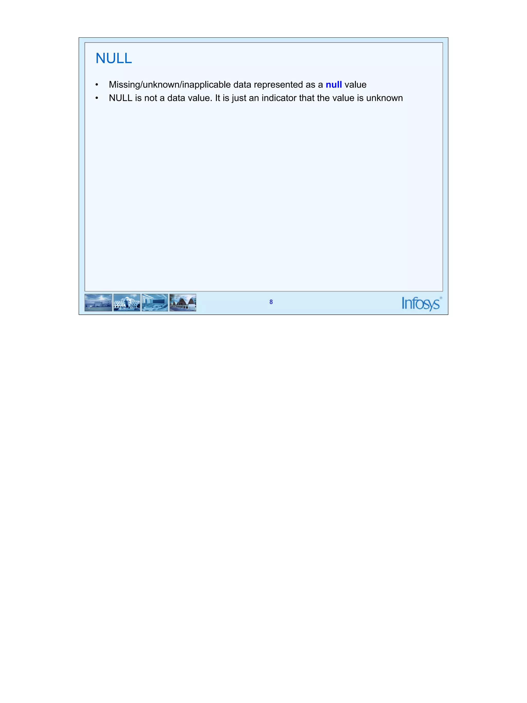 NULL 
• Missing/unknown/inapplicable data represented as a null value 
• NULL is not a data value. It is just an indicator that the value is unknown 
8 
 