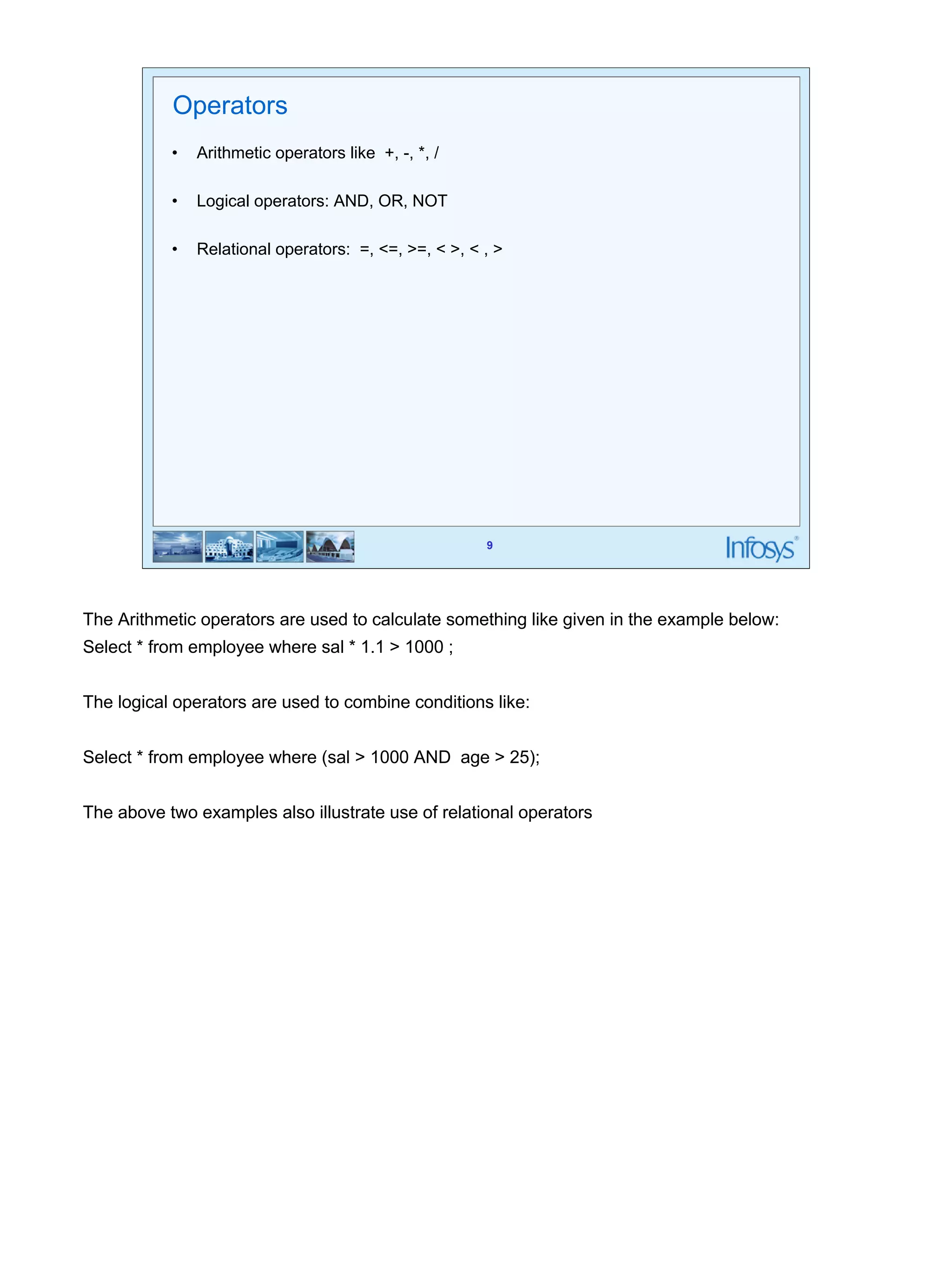 9 
Operators 
• Arithmetic operators like +, -, *, / 
• Logical operators: AND, OR, NOT 
• Relational operators: =, <=, >=, < >, < , > 
The Arithmetic operators are used to calculate something like given in the example below: 
Select * from employee where sal * 1.1 > 1000 ; 
The logical operators are used to combine conditions like: 
Select * from employee where (sal > 1000 AND age > 25); 
The above two examples also illustrate use of relational operators 
 