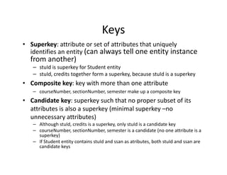 Keys
• Superkey: attribute or set of attributes that uniquely
identifies an entity (can always tell one entity instance
from another)
– stuId is superkey for Student entity
– stuId, credits together form a superkey, because stuId is a superkey
• Composite key: key with more than one attribute
– courseNumber, sectionNumber, semester make up a composite key
• Candidate key: superkey such that no proper subset of its
attributes is also a superkey (minimal superkey –no
unnecessary attributes)
– Although stuId, credits is a superkey, only stuId is a candidate key
– courseNumber, sectionNumber, semester is a candidate (no one attribute is a
superkey)
– If Student entity contains stuId and ssan as atributes, both stuId and ssan are
candidate keys
 