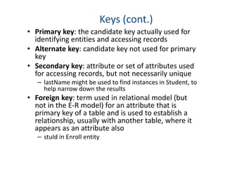 Keys (cont.)
• Primary key: the candidate key actually used for
identifying entities and accessing records
• Alternate key: candidate key not used for primary
key
• Secondary key: attribute or set of attributes used
for accessing records, but not necessarily unique
– lastName might be used to find instances in Student, to
help narrow down the resultshelp narrow down the results
• Foreign key: term used in relational model (but
not in the E-R model) for an attribute that is
primary key of a table and is used to establish a
relationship, usually with another table, where it
appears as an attribute also
– stuId in Enroll entity
 