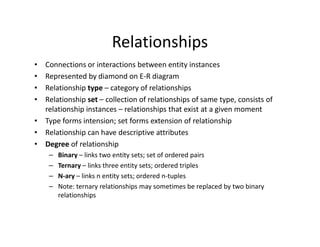 Relationships
• Connections or interactions between entity instances
• Represented by diamond on E-R diagram
• Relationship type – category of relationships
• Relationship set – collection of relationships of same type, consists of
relationship instances – relationships that exist at a given moment
• Type forms intension; set forms extension of relationship• Type forms intension; set forms extension of relationship
• Relationship can have descriptive attributes
• Degree of relationship
– Binary – links two entity sets; set of ordered pairs
– Ternary – links three entity sets; ordered triples
– N-ary – links n entity sets; ordered n-tuples
– Note: ternary relationships may sometimes be replaced by two binary
relationships
 
