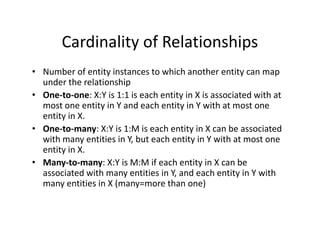 Cardinality of Relationships
• Number of entity instances to which another entity can map
under the relationship
• One-to-one: X:Y is 1:1 is each entity in X is associated with at
most one entity in Y and each entity in Y with at most one
entity in X.
• One-to-many: X:Y is 1:M is each entity in X can be associated• One-to-many: X:Y is 1:M is each entity in X can be associated
with many entities in Y, but each entity in Y with at most one
entity in X.
• Many-to-many: X:Y is M:M if each entity in X can be
associated with many entities in Y, and each entity in Y with
many entities in X (many=more than one)
 