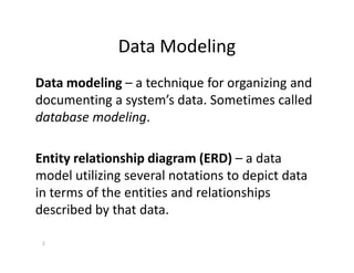 Data Modeling
Data modeling – a technique for organizing and
documenting a system’s data. Sometimes called
database modeling.
2
Entity relationship diagram (ERD) – a data
model utilizing several notations to depict data
in terms of the entities and relationships
described by that data.
 
