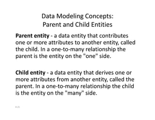 Data Modeling Concepts:
Parent and Child Entities
Parent entity - a data entity that contributes
one or more attributes to another entity, called
the child. In a one-to-many relationship the
parent is the entity on the "one" side.
8-25
Child entity - a data entity that derives one or
more attributes from another entity, called the
parent. In a one-to-many relationship the child
is the entity on the "many" side.
 
