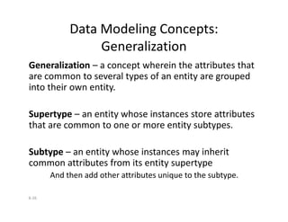 Data Modeling Concepts:
Generalization
Generalization – a concept wherein the attributes that
are common to several types of an entity are grouped
into their own entity.
Supertype – an entity whose instances store attributes
8-26
Supertype – an entity whose instances store attributes
that are common to one or more entity subtypes.
Subtype – an entity whose instances may inherit
common attributes from its entity supertype
And then add other attributes unique to the subtype.
 