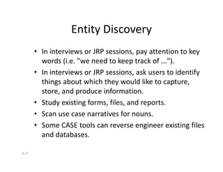 Entity Discovery
• In interviews or JRP sessions, pay attention to key
words (i.e. "we need to keep track of ...").
• In interviews or JRP sessions, ask users to identify
things about which they would like to capture,
8-27
things about which they would like to capture,
store, and produce information.
• Study existing forms, files, and reports.
• Scan use case narratives for nouns.
• Some CASE tools can reverse engineer existing files
and databases.
 