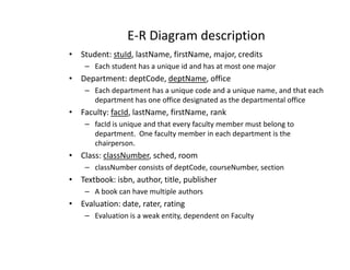 E-R Diagram description
• Student: stuId, lastName, firstName, major, credits
– Each student has a unique id and has at most one major
• Department: deptCode, deptName, office
– Each department has a unique code and a unique name, and that each
department has one office designated as the departmental office
• Faculty: facId, lastName, firstName, rank
– facId is unique and that every faculty member must belong to
department. One faculty member in each department is thedepartment. One faculty member in each department is the
chairperson.
• Class: classNumber, sched, room
– classNumber consists of deptCode, courseNumber, section
• Textbook: isbn, author, title, publisher
– A book can have multiple authors
• Evaluation: date, rater, rating
– Evaluation is a weak entity, dependent on Faculty
 