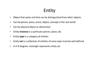 Entity
• Object that exists and that can be distinguished from other objects
• Can be person, place, event, object, concept in the real world
• Can be physical object or abstraction
• Entity instance is a particular person, place, etc.
• Entity type is a category of entities
• Entity set is a collection of entities of same type-must be well-defined
• In E-R diagram, rectangle represents entity set
 