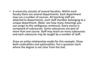• A university consists of several faculties. Within each
faculty there are several departments. Each department
may run a number of courses. All teaching staff are
attached to departments, each staff member belonging to a
unique department. (Note: see how many meanings you
can assign to this ambiguous sentence). Every course is
composed of subcourses. Some subcourses are part of
more than one course. Staff may teach on many subcourses
and each subcourse may be taught by a number of staff.
Draw an entity-relationship model for this example. Show
both cardinalities and optionalities. Put a question mark
where the degree is not clear from the text.
 