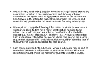 • Draw an entity-relationship diagram for the following scenario, stating any
assumptions you find it necessary to make, and showing unknown
cardinalities and optionalities using question marks on the relationship
line. Show also the attributes explicitly mentioned in the scenario and
underline any you consider suitable candidates for being primary keys.
• It is required to keep the following information on students, courses and
subcourses. Each student has a name, identification number, home
address, term address, and a number of qualifications for which the
subject (e.g. maths), grade (e.g. C) and level (e.g. `A' level) are recorded.
Each student is registered for one course where each course has a name
(e.g. Information Systems) and an identification number. Record is kept of
Each student is registered for one course where each course has a name
(e.g. Information Systems) and an identification number. Record is kept of
the number of students registered for each course.
• Each course is divided into subcourses where a subcourse may be part of
more than one course. Information on subcourses includes the name,
identification number and the number of students taking the course.
 