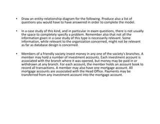 • Draw an entity-relationship diagram for the following. Produce also a list of
questions you would have to have answered in order to complete the model.
• In a case study of this kind, and in particular in exam questions, there is not usually
the space to completely specify a problem. Remember also that not all the
information given in a case study of this type is necessarily relevant. Some
information, while relevant to the organization concerned, might not be relevant
as far as database design is concerned.
• Members of a friendly society invest money in any one of the society's branches. A
member may hold a number of investment accounts. Each investment account is
associated with the branch where it was opened, but money may be paid in or
withdrawn at any branch. For each account, the member holds an account book to
associated with the branch where it was opened, but money may be paid in or
withdrawn at any branch. For each account, the member holds an account book to
record all transactions. A member may also have one mortgage account. All
mortgage accounts are associated with the Head Office. Payments may be
transferred from any investment account into the mortgage account.
 
