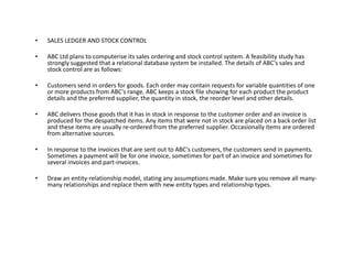 • SALES LEDGER AND STOCK CONTROL
• ABC Ltd plans to computerise its sales ordering and stock control system. A feasibility study has
strongly suggested that a relational database system be installed. The details of ABC's sales and
stock control are as follows:
• Customers send in orders for goods. Each order may contain requests for variable quantities of one
or more products from ABC's range. ABC keeps a stock file showing for each product the product
details and the preferred supplier, the quantity in stock, the reorder level and other details.
• ABC delivers those goods that it has in stock in response to the customer order and an invoice is
produced for the despatched items. Any items that were not in stock are placed on a back order list
and these items are usually re-ordered from the preferred supplier. Occasionally items are ordered
from alternative sources.from alternative sources.
• In response to the invoices that are sent out to ABC's customers, the customers send in payments.
Sometimes a payment will be for one invoice, sometimes for part of an invoice and sometimes for
several invoices and part-invoices.
• Draw an entity-relationship model, stating any assumptions made. Make sure you remove all many-
many relationships and replace them with new entity types and relationship types.
 