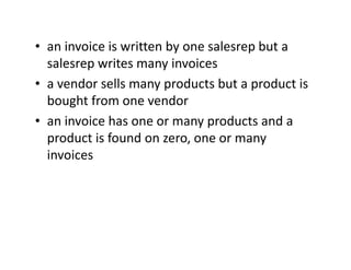 • an invoice is written by one salesrep but a
salesrep writes many invoices
• a vendor sells many products but a product is
bought from one vendor
• an invoice has one or many products and a
product is found on zero, one or manyproduct is found on zero, one or many
invoices
 