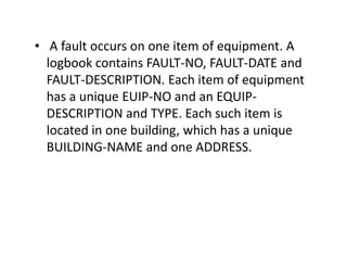 • A fault occurs on one item of equipment. A
logbook contains FAULT-NO, FAULT-DATE and
FAULT-DESCRIPTION. Each item of equipment
has a unique EUIP-NO and an EQUIP-
DESCRIPTION and TYPE. Each such item is
located in one building, which has a uniquelocated in one building, which has a unique
BUILDING-NAME and one ADDRESS.
 