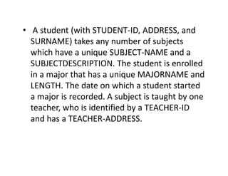 • A student (with STUDENT-ID, ADDRESS, and
SURNAME) takes any number of subjects
which have a unique SUBJECT-NAME and a
SUBJECTDESCRIPTION. The student is enrolled
in a major that has a unique MAJORNAME and
LENGTH. The date on which a student startedLENGTH. The date on which a student started
a major is recorded. A subject is taught by one
teacher, who is identified by a TEACHER-ID
and has a TEACHER-ADDRESS.
 
