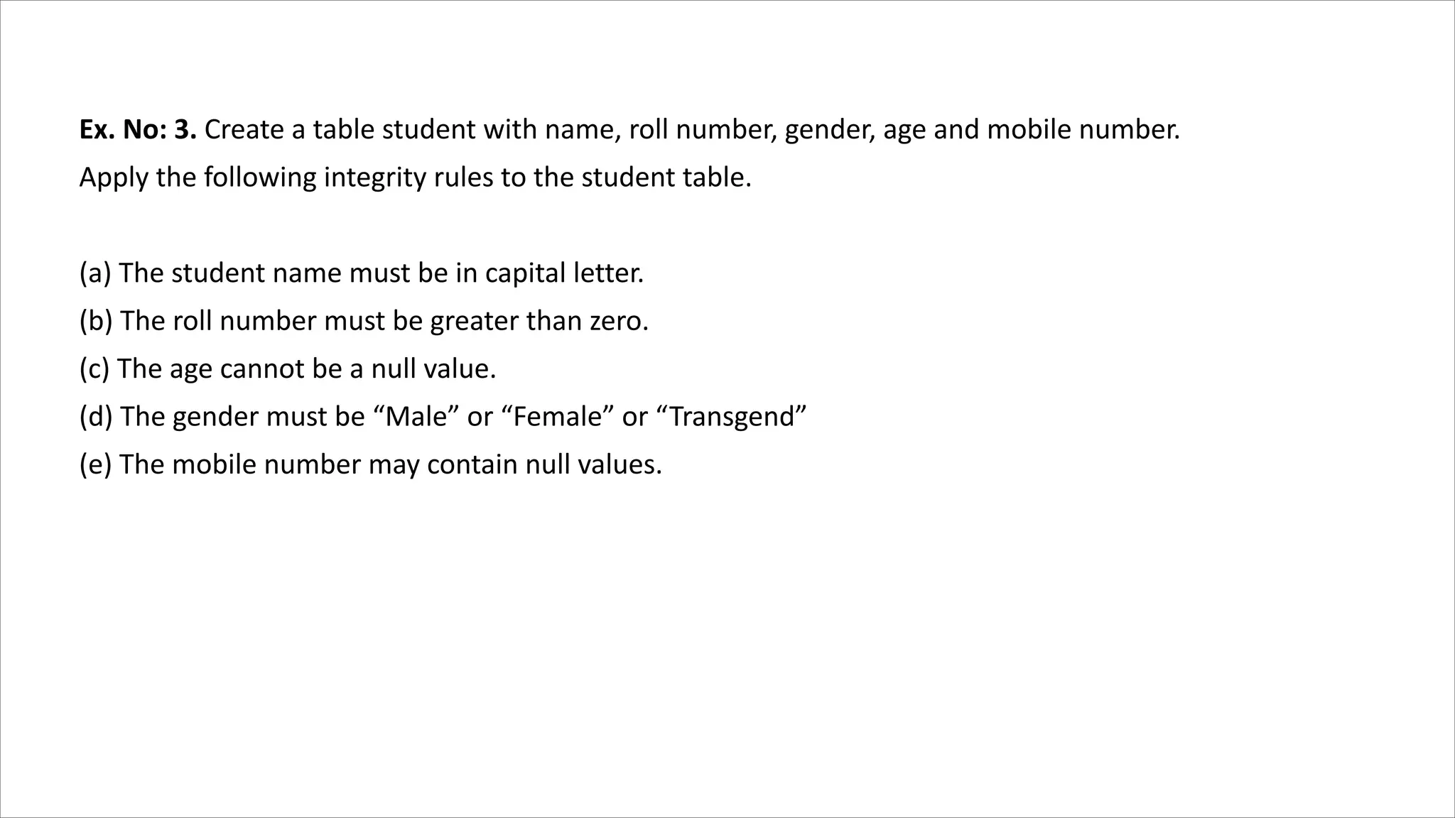 Ex. No: 3. Create a table student with name, roll number, gender, age and mobile number.
Apply the following integrity rules to the student table.
(a) The student name must be in capital letter.
(b) The roll number must be greater than zero.
(c) The age cannot be a null value.
(d) The gender must be “Male” or “Female” or “Transgend”
(e) The mobile number may contain null values.
 