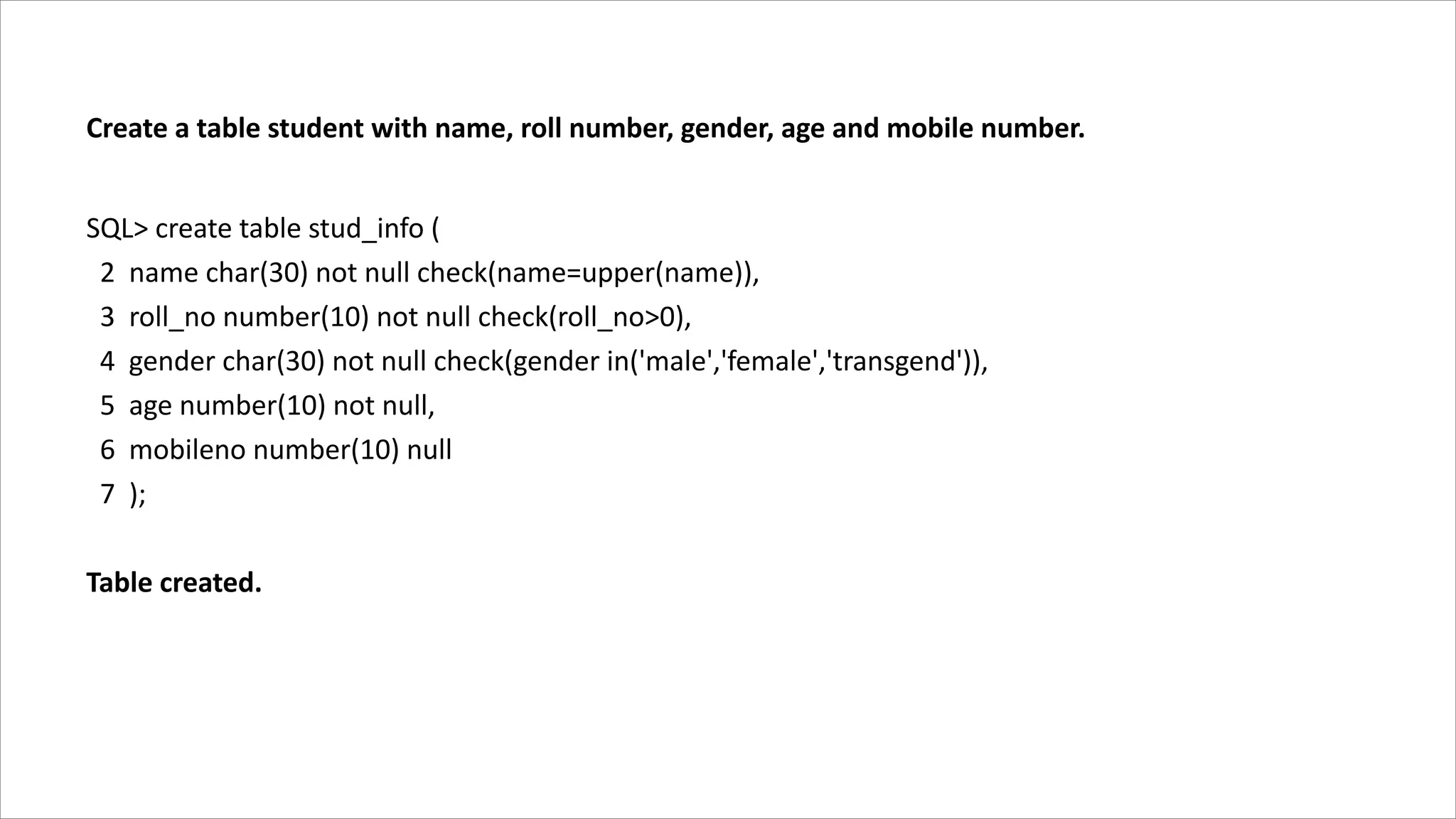 Create a table student with name, roll number, gender, age and mobile number.
SQL> create table stud_info (
2 name char(30) not null check(name=upper(name)),
3 roll_no number(10) not null check(roll_no>0),
4 gender char(30) not null check(gender in('male','female','transgend')),
5 age number(10) not null,
6 mobileno number(10) null
7 );
Table created.
 