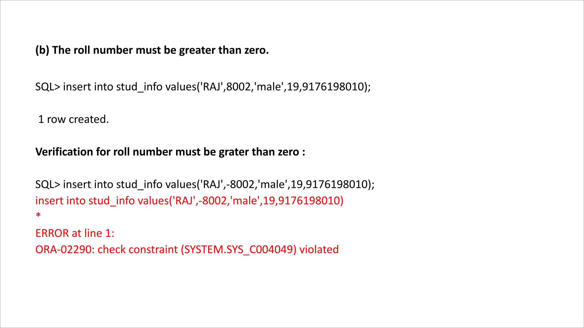(b) The roll number must be greater than zero.
SQL> insert into stud_info values('RAJ',8002,'male',19,9176198010);
1 row created.
Verification for roll number must be grater than zero :
SQL> insert into stud_info values('RAJ',-8002,'male',19,9176198010);
insert into stud_info values('RAJ',-8002,'male',19,9176198010)
*
ERROR at line 1:
ORA-02290: check constraint (SYSTEM.SYS_C004049) violated
 