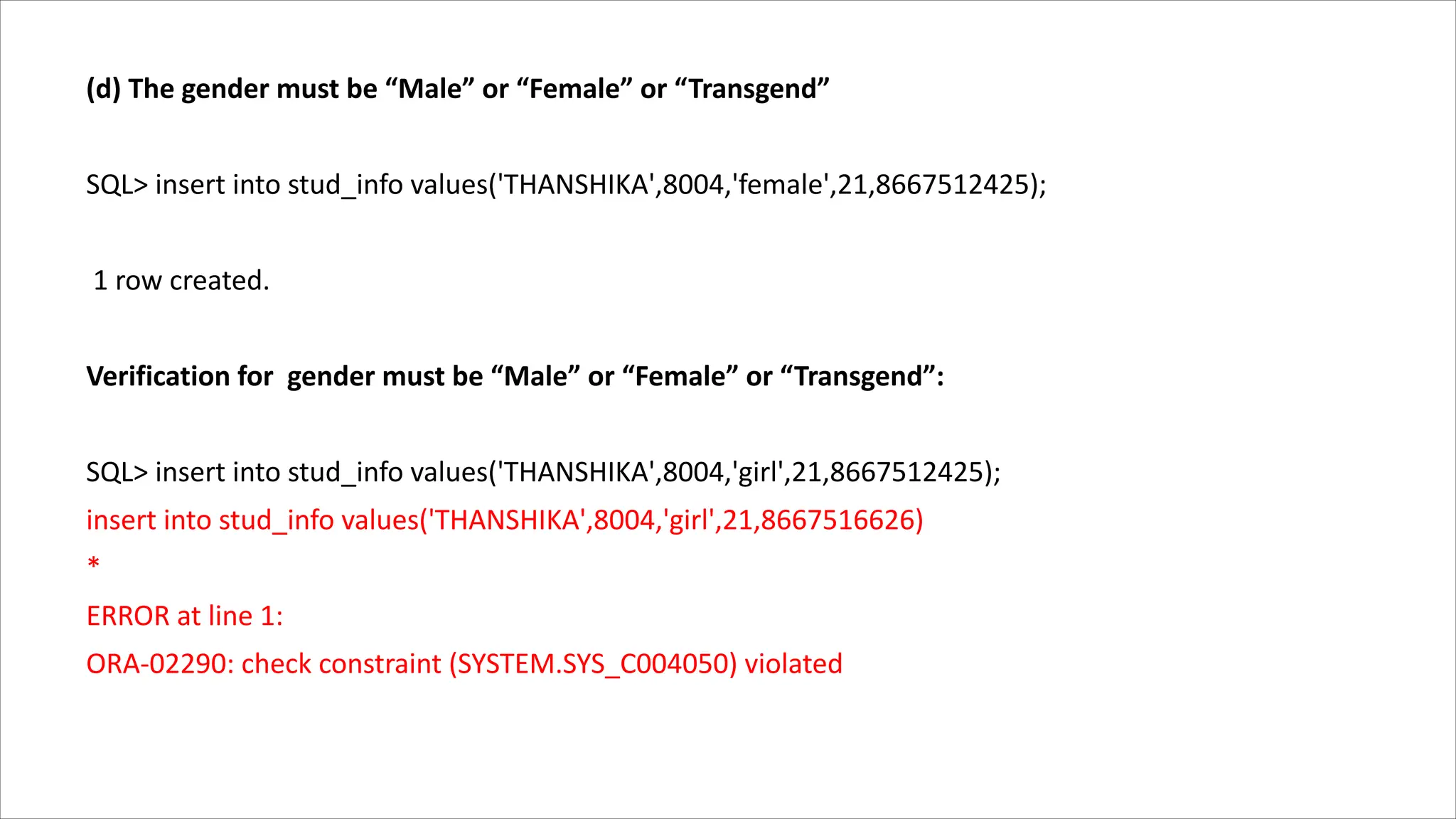 (d) The gender must be “Male” or “Female” or “Transgend”
SQL> insert into stud_info values('THANSHIKA',8004,'female',21,8667512425);
1 row created.
Verification for gender must be “Male” or “Female” or “Transgend”:
SQL> insert into stud_info values('THANSHIKA',8004,'girl',21,8667512425);
insert into stud_info values('THANSHIKA',8004,'girl',21,8667516626)
*
ERROR at line 1:
ORA-02290: check constraint (SYSTEM.SYS_C004050) violated
 