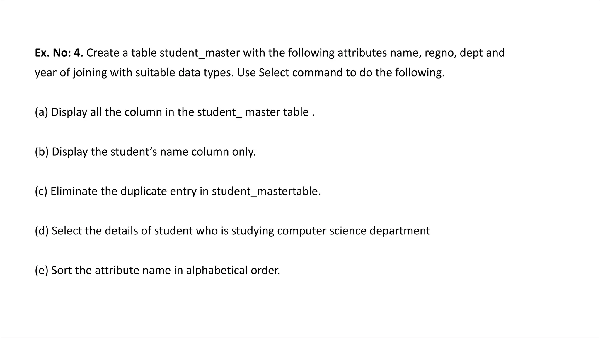Ex. No: 4. Create a table student_master with the following attributes name, regno, dept and
year of joining with suitable data types. Use Select command to do the following.
(a) Display all the column in the student_ master table .
(b) Display the student’s name column only.
(c) Eliminate the duplicate entry in student_mastertable.
(d) Select the details of student who is studying computer science department
(e) Sort the attribute name in alphabetical order.
 