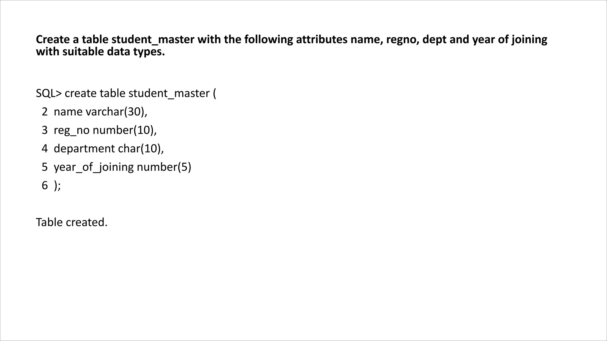 Create a table student_master with the following attributes name, regno, dept and year of joining
with suitable data types.
SQL> create table student_master (
2 name varchar(30),
3 reg_no number(10),
4 department char(10),
5 year_of_joining number(5)
6 );
Table created.
 