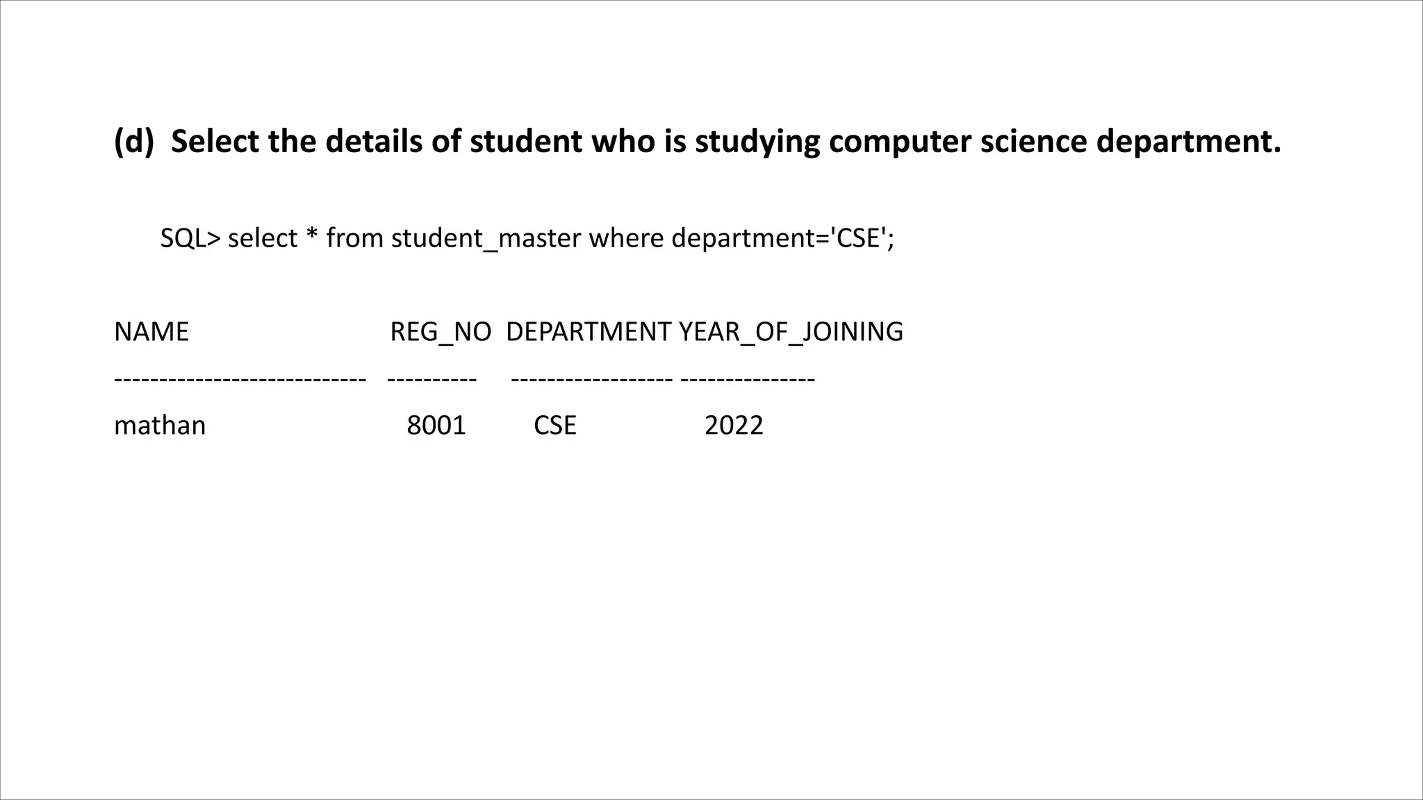 (d) Select the details of student who is studying computer science department.
SQL> select * from student_master where department='CSE';
NAME REG_NO DEPARTMENT YEAR_OF_JOINING
---------------------------- ---------- ------------------ ---------------
mathan 8001 CSE 2022
 