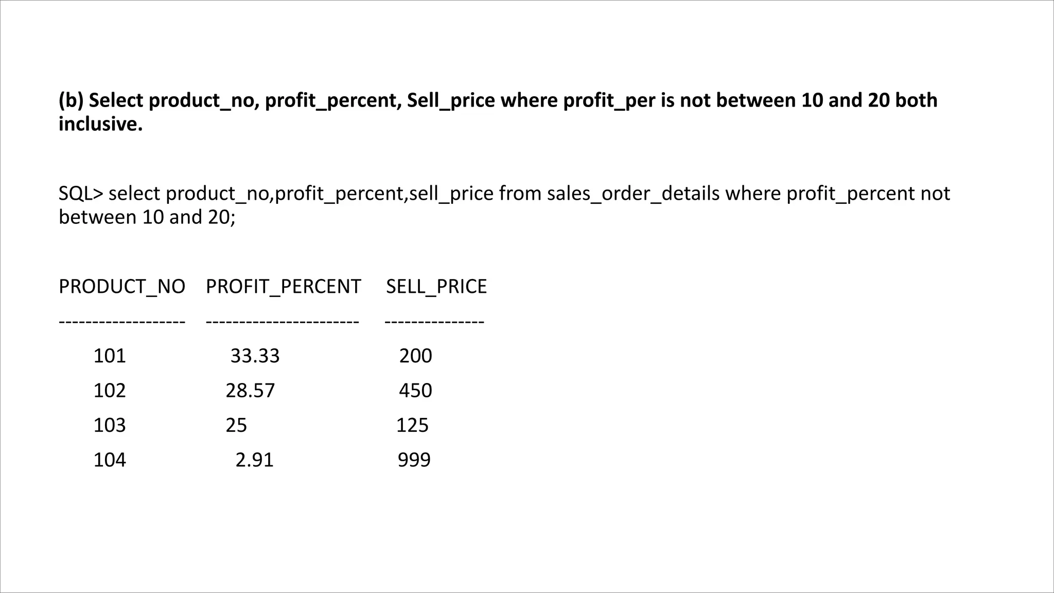 (b) Select product_no, profit_percent, Sell_price where profit_per is not between 10 and 20 both
inclusive.
SQL> select product_no,profit_percent,sell_price from sales_order_details where profit_percent not
between 10 and 20;
PRODUCT_NO PROFIT_PERCENT SELL_PRICE
------------------- ----------------------- ---------------
101 33.33 200
102 28.57 450
103 25 125
104 2.91 999
 