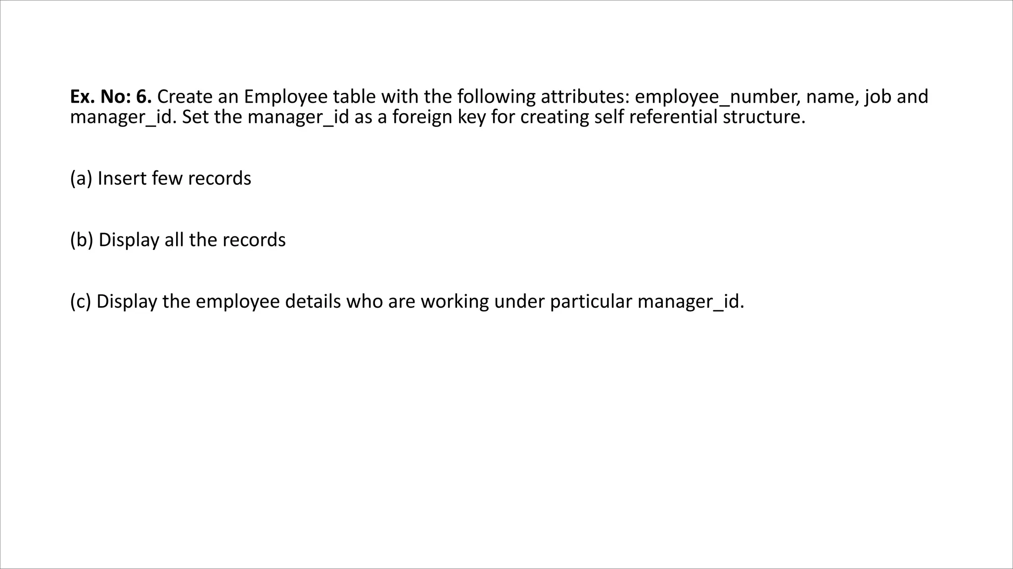 Ex. No: 6. Create an Employee table with the following attributes: employee_number, name, job and
manager_id. Set the manager_id as a foreign key for creating self referential structure.
(a) Insert few records
(b) Display all the records
(c) Display the employee details who are working under particular manager_id.
 