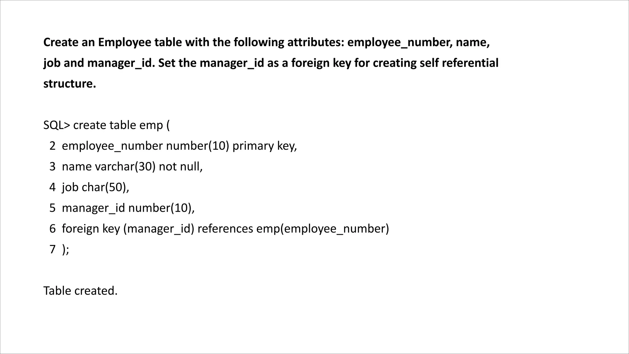 Create an Employee table with the following attributes: employee_number, name,
job and manager_id. Set the manager_id as a foreign key for creating self referential
structure.
SQL> create table emp (
2 employee_number number(10) primary key,
3 name varchar(30) not null,
4 job char(50),
5 manager_id number(10),
6 foreign key (manager_id) references emp(employee_number)
7 );
Table created.
 