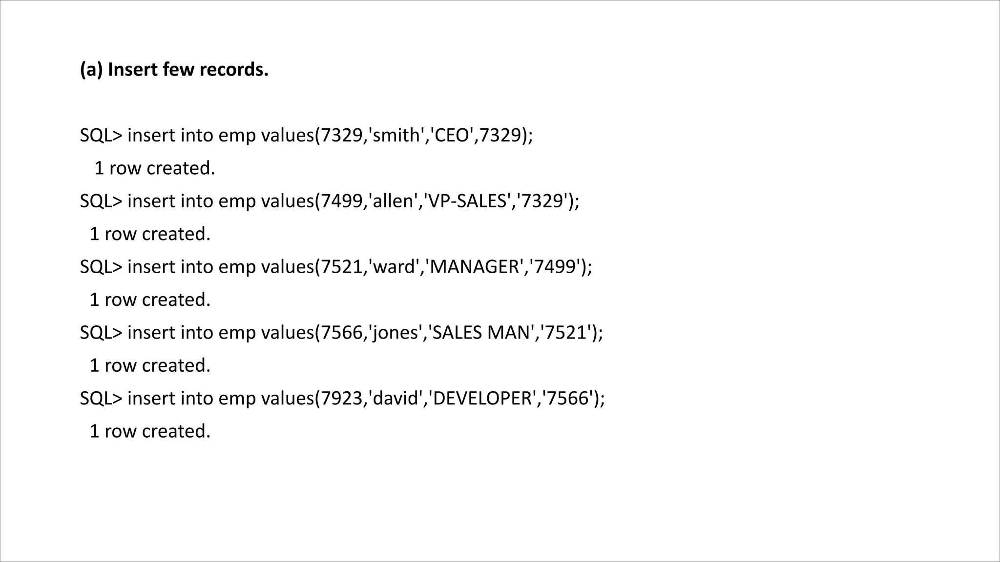 (a) Insert few records.
SQL> insert into emp values(7329,'smith','CEO',7329);
1 row created.
SQL> insert into emp values(7499,'allen','VP-SALES','7329');
1 row created.
SQL> insert into emp values(7521,'ward','MANAGER','7499');
1 row created.
SQL> insert into emp values(7566,'jones','SALES MAN','7521');
1 row created.
SQL> insert into emp values(7923,'david','DEVELOPER','7566');
1 row created.
 