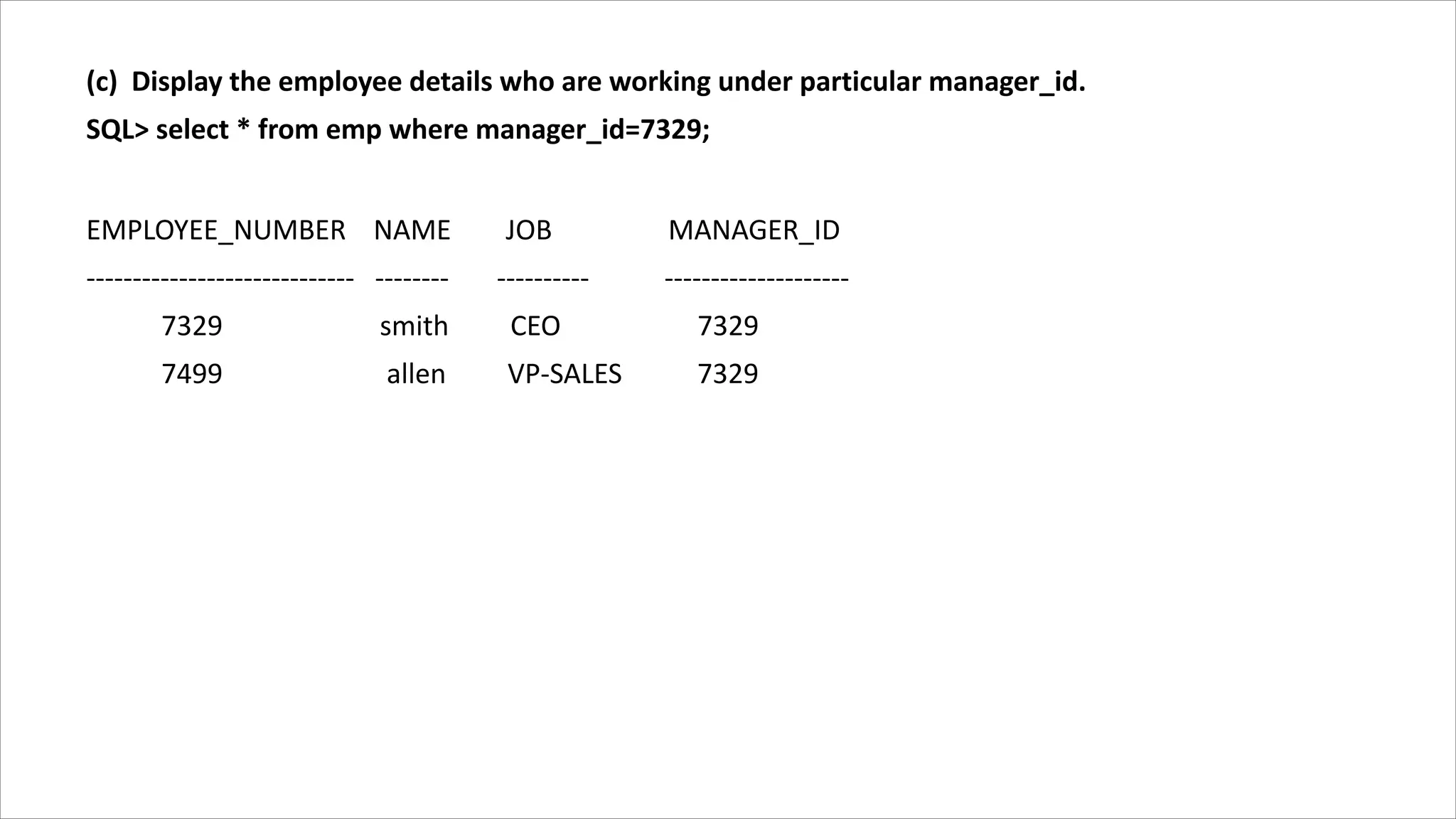 (c) Display the employee details who are working under particular manager_id.
SQL> select * from emp where manager_id=7329;
EMPLOYEE_NUMBER NAME JOB MANAGER_ID
----------------------------- -------- ---------- --------------------
7329 smith CEO 7329
7499 allen VP-SALES 7329
 