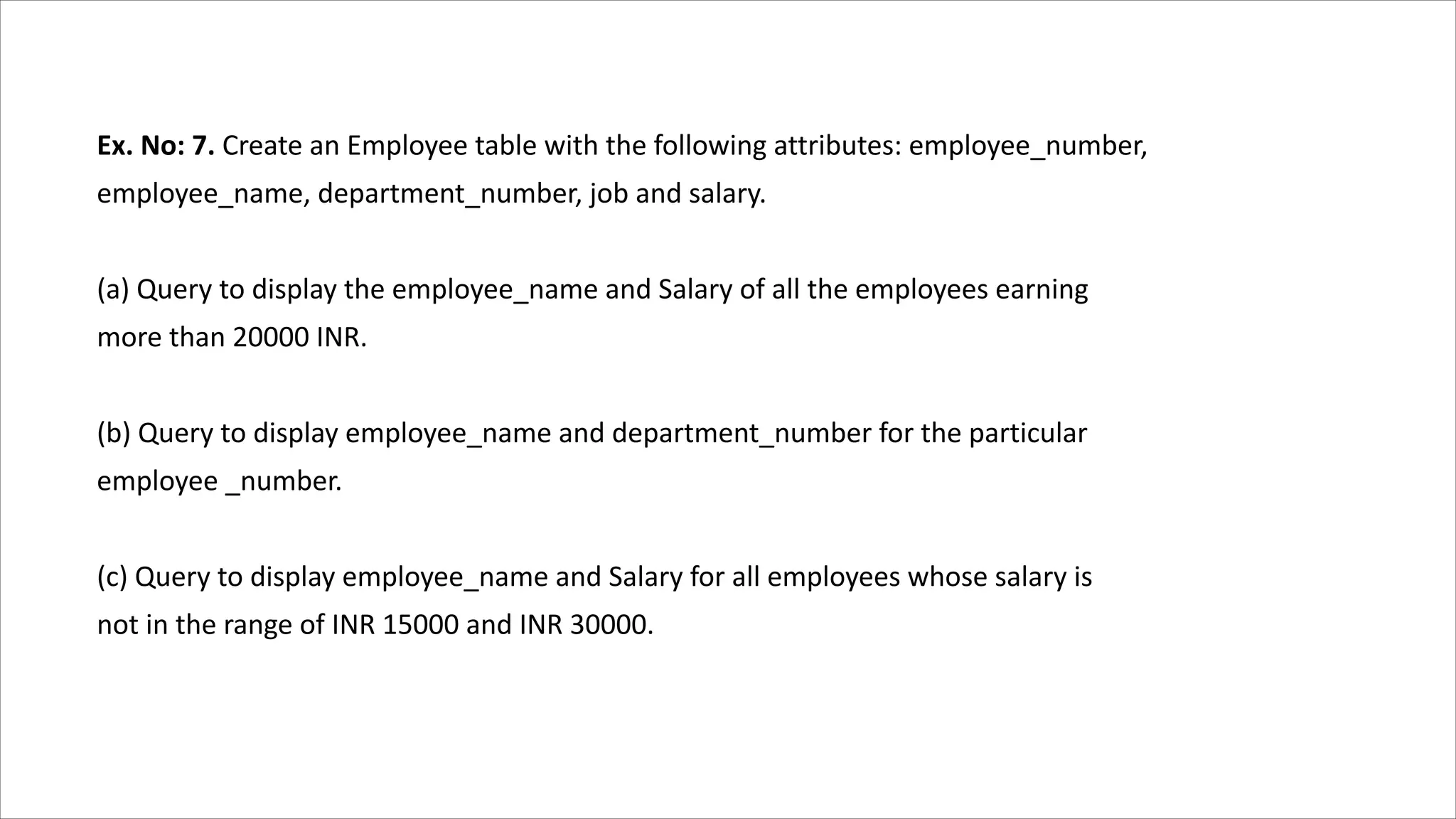 Ex. No: 7. Create an Employee table with the following attributes: employee_number,
employee_name, department_number, job and salary.
(a) Query to display the employee_name and Salary of all the employees earning
more than 20000 INR.
(b) Query to display employee_name and department_number for the particular
employee _number.
(c) Query to display employee_name and Salary for all employees whose salary is
not in the range of INR 15000 and INR 30000.
 