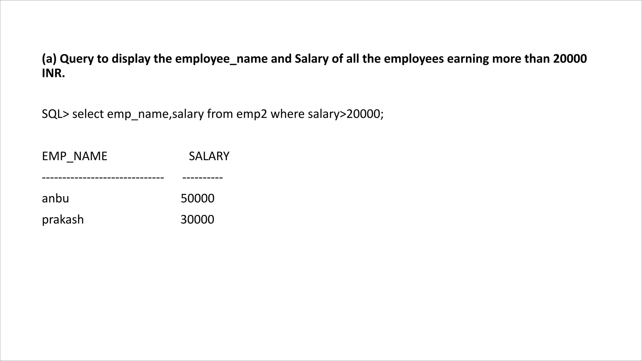 (a) Query to display the employee_name and Salary of all the employees earning more than 20000
INR.
SQL> select emp_name,salary from emp2 where salary>20000;
EMP_NAME SALARY
------------------------------ ----------
anbu 50000
prakash 30000
 
