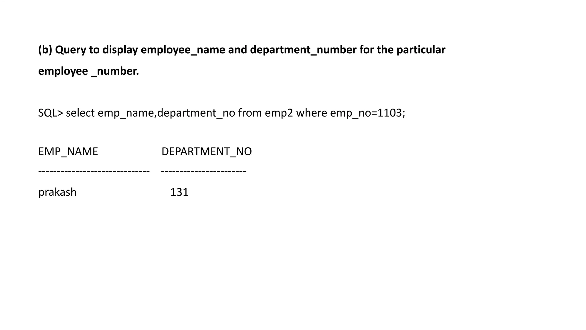 (b) Query to display employee_name and department_number for the particular
employee _number.
SQL> select emp_name,department_no from emp2 where emp_no=1103;
EMP_NAME DEPARTMENT_NO
------------------------------ -----------------------
prakash 131
 