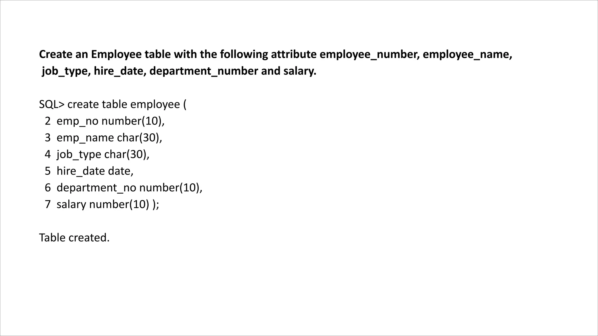 Create an Employee table with the following attribute employee_number, employee_name,
job_type, hire_date, department_number and salary.
SQL> create table employee (
2 emp_no number(10),
3 emp_name char(30),
4 job_type char(30),
5 hire_date date,
6 department_no number(10),
7 salary number(10) );
Table created.
 
