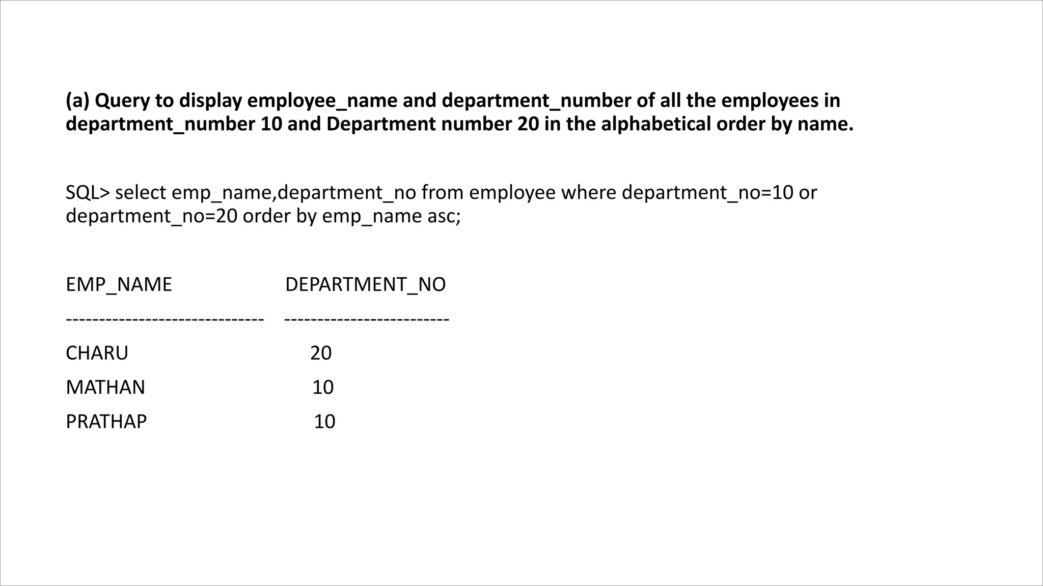 (a) Query to display employee_name and department_number of all the employees in
department_number 10 and Department number 20 in the alphabetical order by name.
SQL> select emp_name,department_no from employee where department_no=10 or
department_no=20 order by emp_name asc;
EMP_NAME DEPARTMENT_NO
------------------------------ -------------------------
CHARU 20
MATHAN 10
PRATHAP 10
 