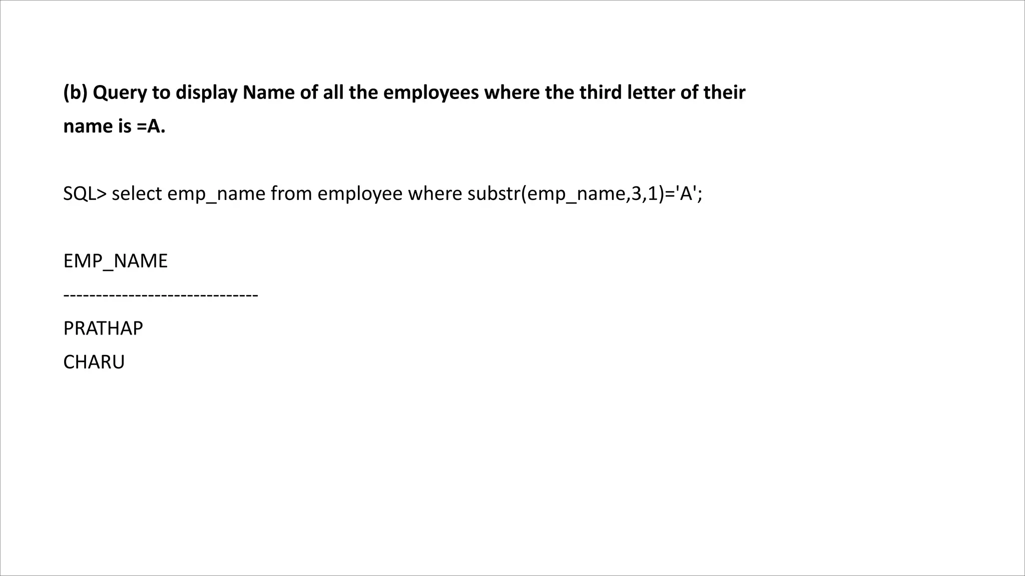 (b) Query to display Name of all the employees where the third letter of their
name is =A.
SQL> select emp_name from employee where substr(emp_name,3,1)='A';
EMP_NAME
------------------------------
PRATHAP
CHARU
 