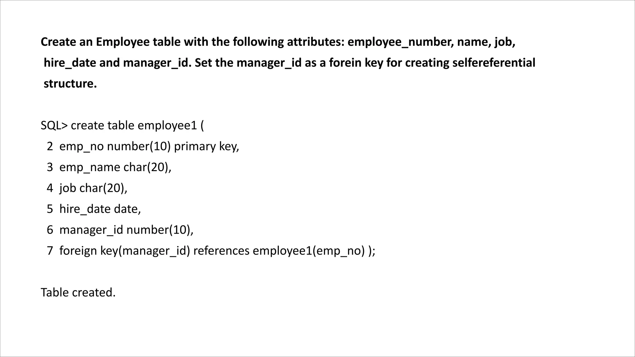Create an Employee table with the following attributes: employee_number, name, job,
hire_date and manager_id. Set the manager_id as a forein key for creating selfereferential
structure.
SQL> create table employee1 (
2 emp_no number(10) primary key,
3 emp_name char(20),
4 job char(20),
5 hire_date date,
6 manager_id number(10),
7 foreign key(manager_id) references employee1(emp_no) );
Table created.
 