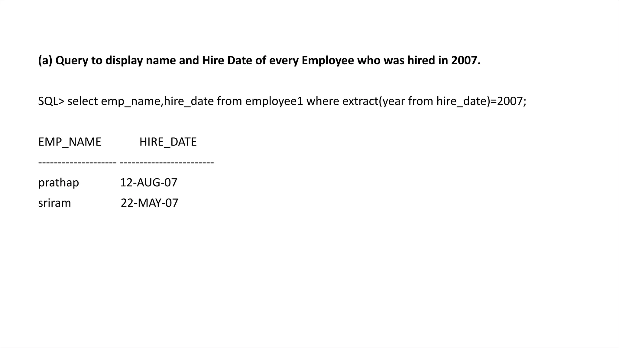 (a) Query to display name and Hire Date of every Employee who was hired in 2007.
SQL> select emp_name,hire_date from employee1 where extract(year from hire_date)=2007;
EMP_NAME HIRE_DATE
-------------------- ------------------------
prathap 12-AUG-07
sriram 22-MAY-07
 